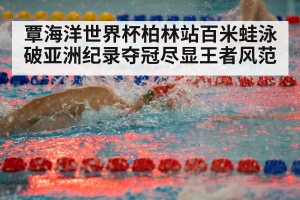 覃海洋世界杯柏林站百米蛙泳破亚洲纪录夺冠尽显王者风范