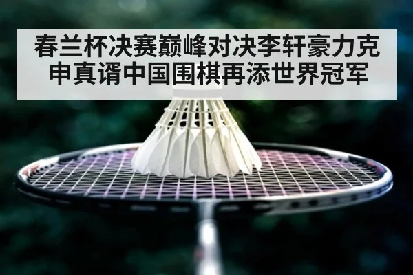 春兰杯决赛巅峰对决李轩豪力克申真谞中国围棋再添世界冠军