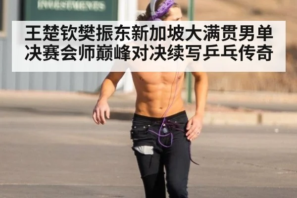 王楚钦樊振东新加坡大满贯男单决赛会师巅峰对决续写乒乓传奇
