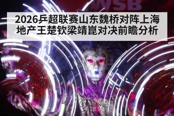 2026乒超联赛山东魏桥对阵上海地产王楚钦梁靖崑对决前瞻分析